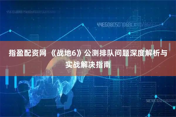 指盈配资网 《战地6》公测排队问题深度解析与实战解决指南