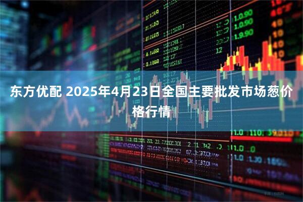 东方优配 2025年4月23日全国主要批发市场葱价格行情