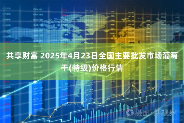 共享财富 2025年4月23日全国主要批发市场葡萄干(特级)价格行情