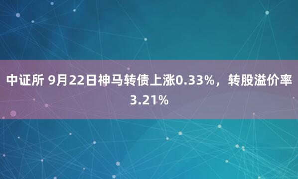 中证所 9月22日神马转债上涨0.33%，转股溢价率3.21%