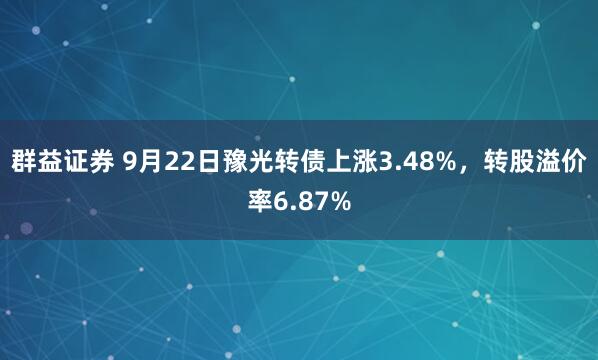 群益证券 9月22日豫光转债上涨3.48%，转股溢价率6.87%
