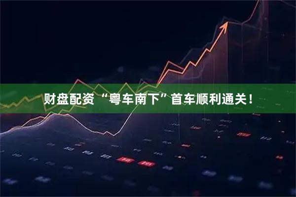 财盘配资 “粤车南下”首车顺利通关！