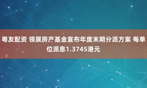 粤友配资 领展房产基金宣布年度末期分派方案 每单位派息1.3745港元