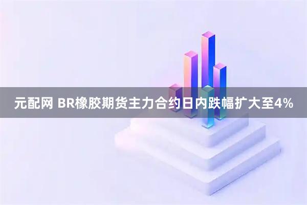 元配网 BR橡胶期货主力合约日内跌幅扩大至4%