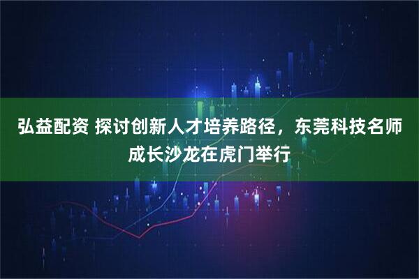 弘益配资 探讨创新人才培养路径，东莞科技名师成长沙龙在虎门举行
