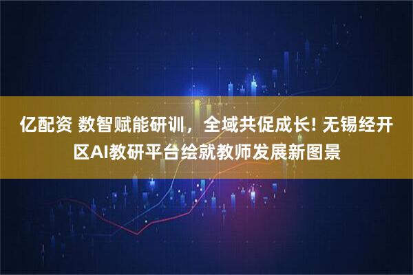 亿配资 数智赋能研训，全域共促成长! 无锡经开区AI教研平台绘就教师发展新图景