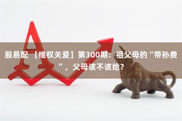 股易配 【维权关爱】第300期：祖父母的“带孙费”，父母该不该给？