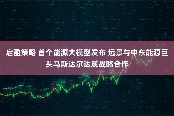 启盈策略 首个能源大模型发布 远景与中东能源巨头马斯达尔达成战略合作