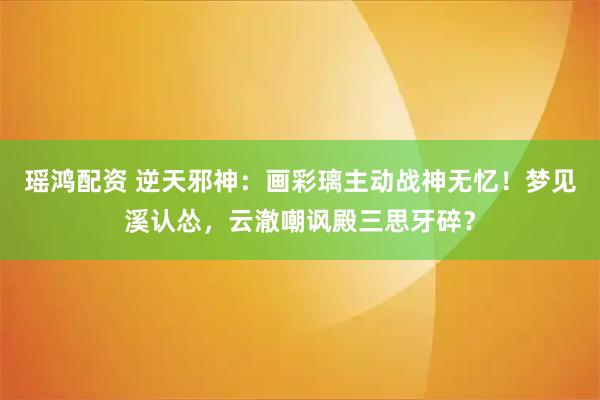 瑶鸿配资 逆天邪神：画彩璃主动战神无忆！梦见溪认怂，云澈嘲讽殿三思牙碎？