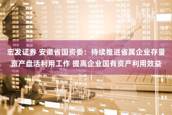 宏发证券 安徽省国资委：持续推进省属企业存量资产盘活利用工作 提高企业国有资产利用效益