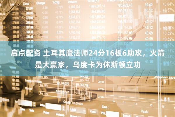 启点配资 土耳其魔法师24分16板6助攻，火箭是大赢家，乌度卡为休斯顿立功