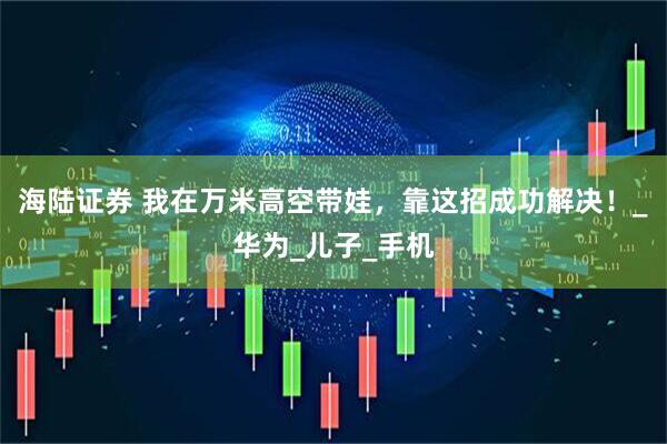 海陆证券 我在万米高空带娃，靠这招成功解决！_华为_儿子_手机