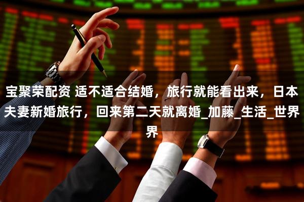 宝聚荣配资 适不适合结婚，旅行就能看出来，日本夫妻新婚旅行，回来第二天就离婚_加藤_生活_世界