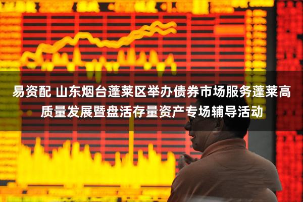 易资配 山东烟台蓬莱区举办债券市场服务蓬莱高质量发展暨盘活存量资产专场辅导活动