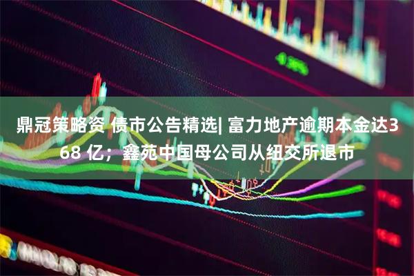 鼎冠策略资 债市公告精选| 富力地产逾期本金达368 亿；鑫苑中国母公司从纽交所退市